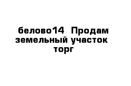 белово14  Продам земельный участок  торг